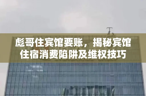 彪哥住宾馆要账，揭秘宾馆住宿消费陷阱及维权技巧