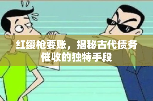 红缨枪要账，揭秘古代债务催收的独特手段