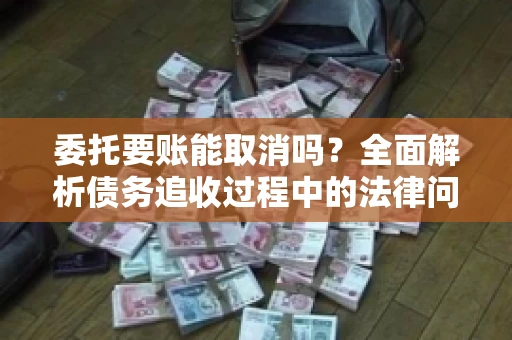 委托要账能取消吗？全面解析债务追收过程中的法律问题