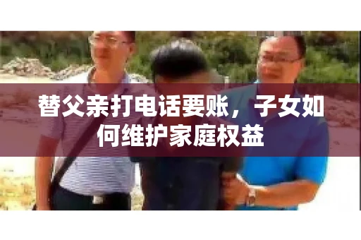 替父亲打电话要账,子女如何维护家庭权益 替父亲打电话要账,子女如何维护家庭权益