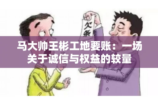 马大帅王彬工地要账:一场关于诚信与权益的较量 马大帅王彬工地要账:一场关于诚信与权益的较量
