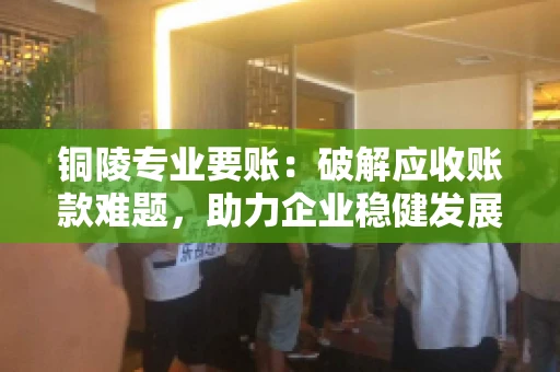 铜陵专业要账：破解应收账款难题，助力企业稳健发展